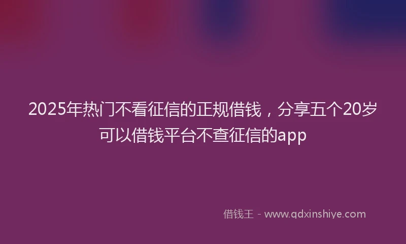 2025年热门不看征信的正规借钱，分享五个20岁可以借钱平台不查征信的app
