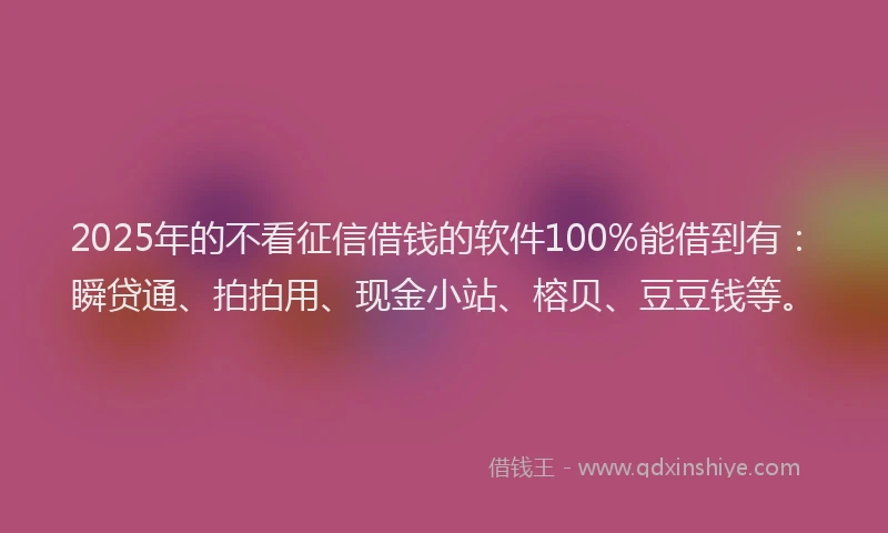 2025年的不看征信借钱的软件100%能借到有：瞬贷通、拍拍用、现金小站、榕贝、豆豆钱等。