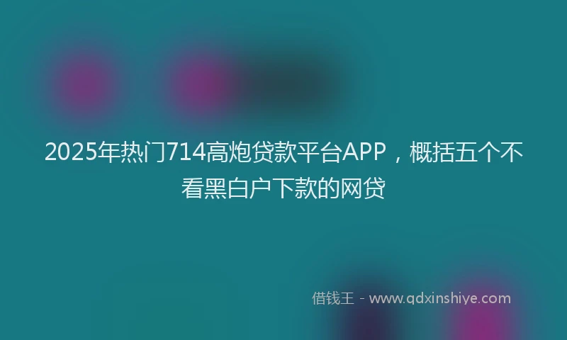 2025年热门714高炮贷款平台APP，概括五个不看黑白户下款的网贷