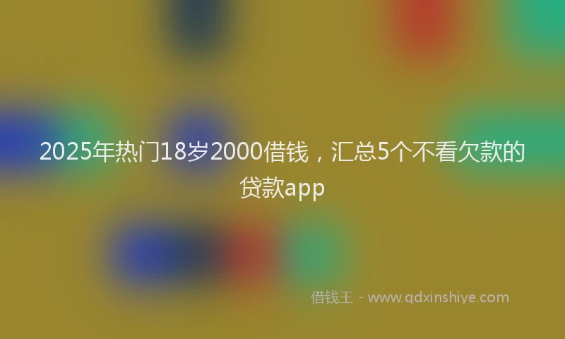 2025年热门18岁2000借钱，汇总5个不看欠款的贷款app