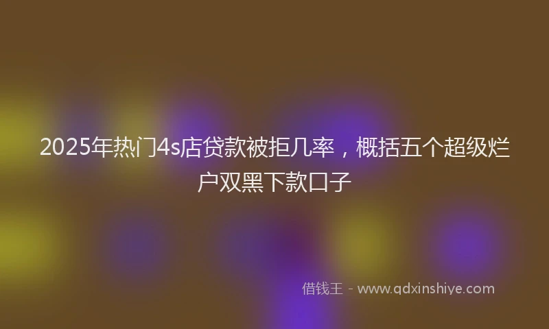 2025年热门4s店贷款被拒几率，概括五个超级烂户双黑下款口子