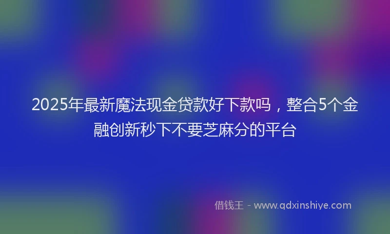 2025年最新魔法现金贷款好下款吗，整合5个金融创新秒下不要芝麻分的平台