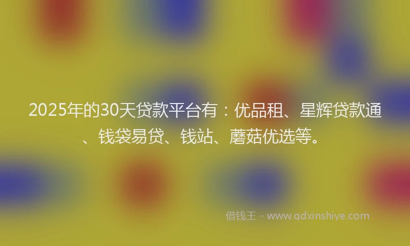 2025年的30天贷款平台有：优品租、星辉贷款通、钱袋易贷、钱站、蘑菇优选等。