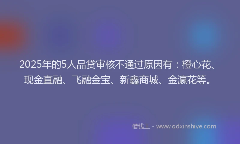 2025年的5人品贷审核不通过原因有：橙心花、现金直融、飞融金宝、新鑫商城、金瀛花等。