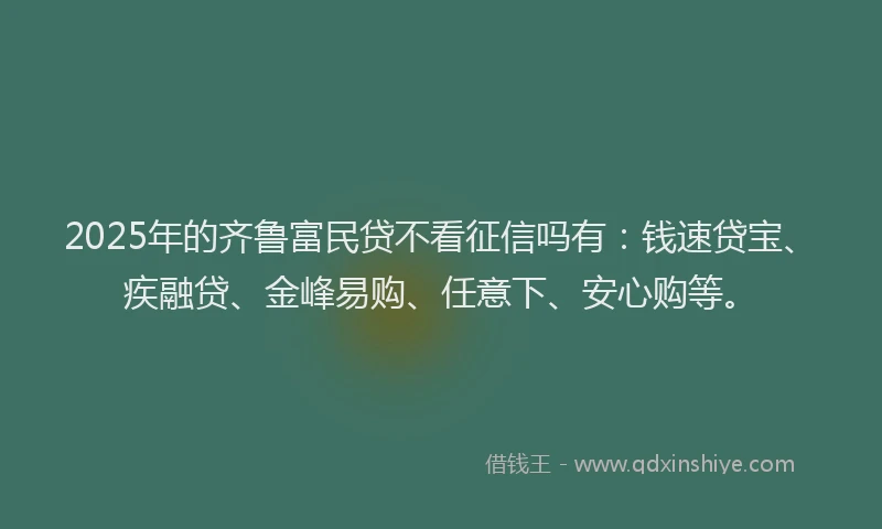 2025年的齐鲁富民贷不看征信吗有：钱速贷宝、疾融贷、金峰易购、任意下、安心购等。