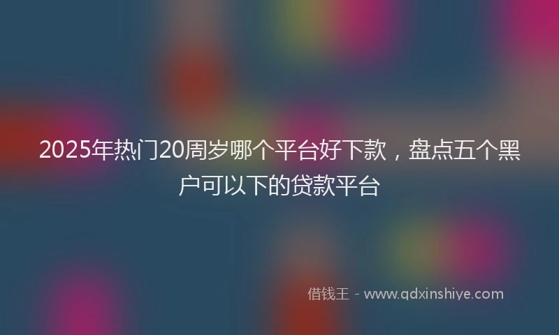 2025年热门20周岁哪个平台好下款，盘点五个黑户可以下的贷款平台