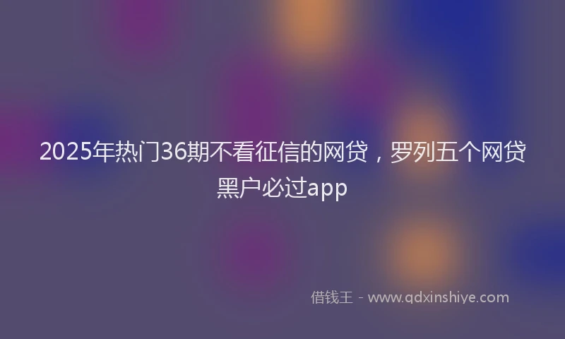 2025年热门36期不看征信的网贷，罗列五个网贷黑户必过app