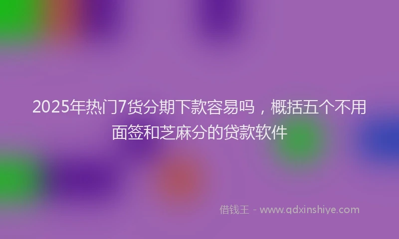 2025年热门7货分期下款容易吗，概括五个不用面签和芝麻分的贷款软件