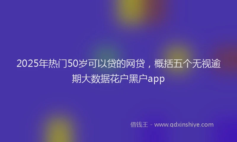 2025年热门50岁可以贷的网贷，概括五个无视逾期大数据花户黑户app