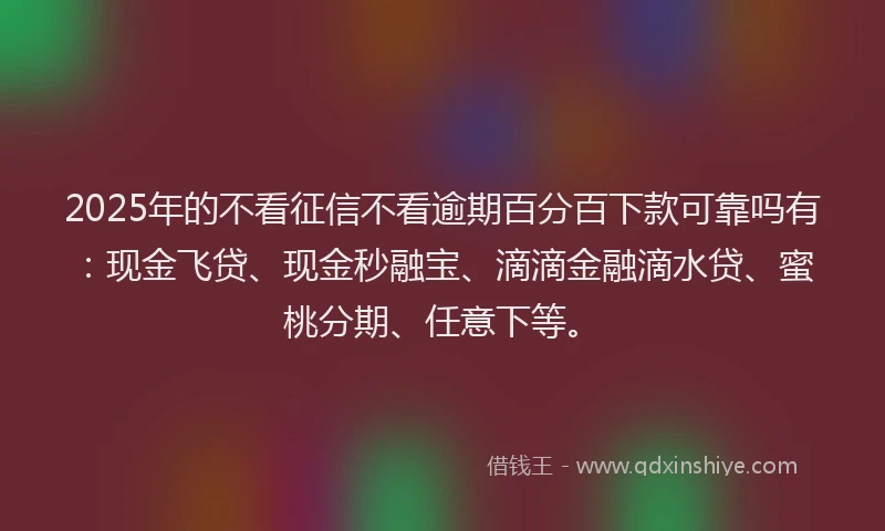 2025年的不看征信不看逾期百分百下款可靠吗有：现金飞贷、现金秒融宝、滴滴金融滴水贷、蜜桃分期、任意下等。