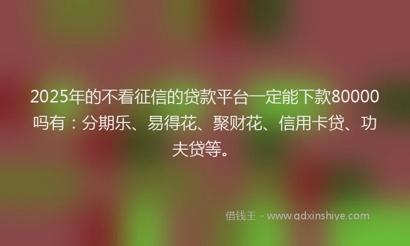 2025年的不看征信的贷款平台一定能下款80000吗有：分期乐、易得花、聚财花、信用卡贷、功夫贷等。