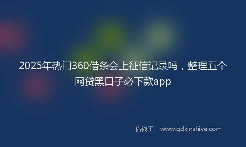 2025年热门360借条会上征信记录吗，整理五个网贷黑口子必下款app