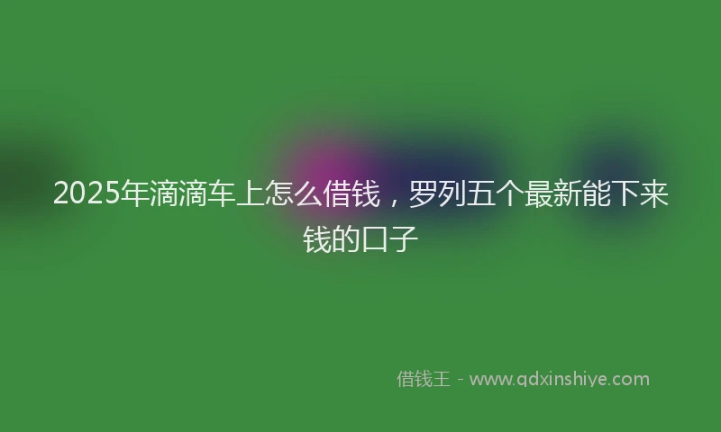 2025年滴滴车上怎么借钱，罗列五个最新能下来钱的口子