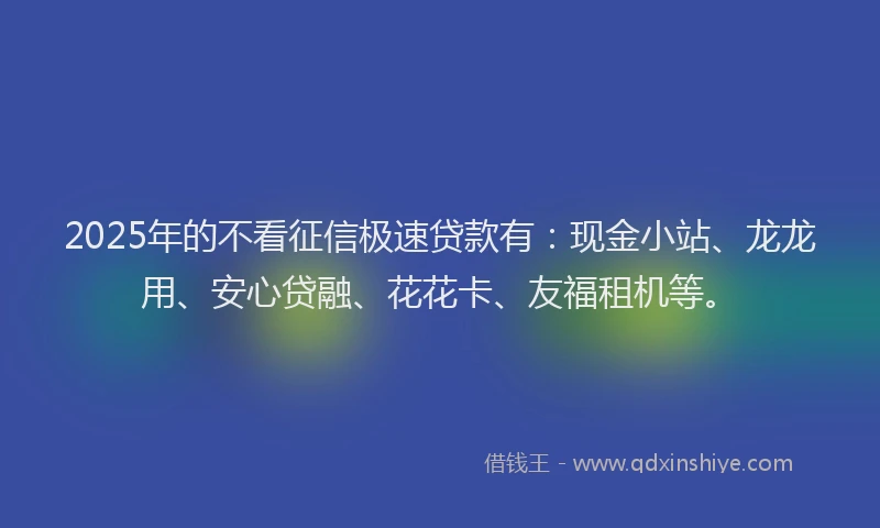 2025年的不看征信极速贷款有：现金小站、龙龙用、安心贷融、花花卡、友福租机等。