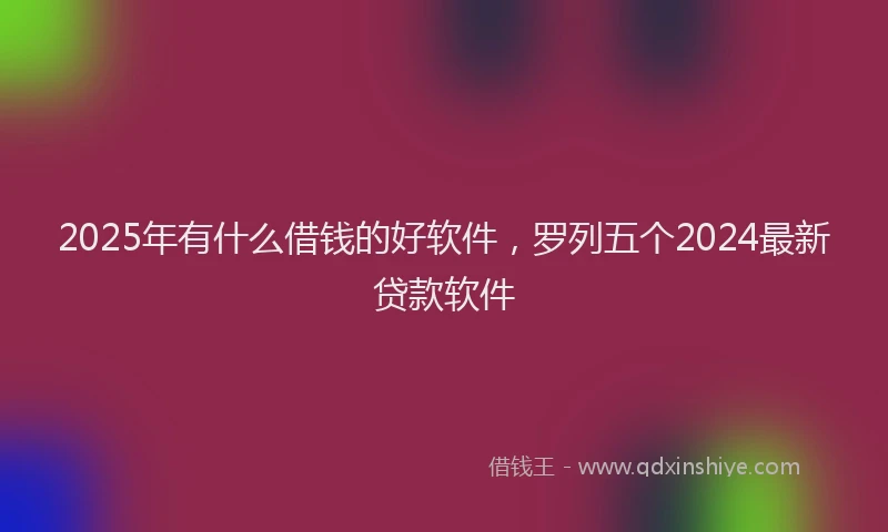 2025年有什么借钱的好软件，罗列五个2024最新贷款软件