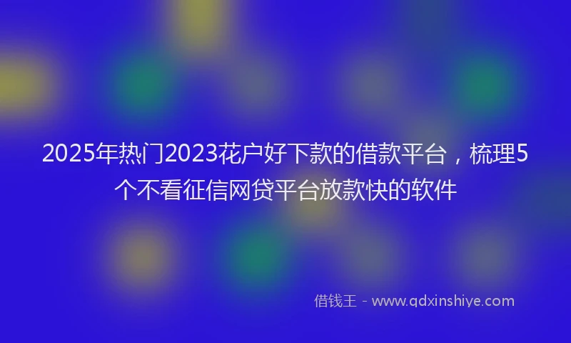 2025年热门2023花户好下款的借款平台，梳理5个不看征信网贷平台放款快的软件
