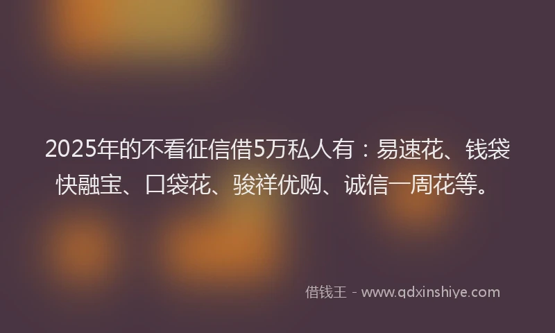 2025年的不看征信借5万私人有：易速花、钱袋快融宝、口袋花、骏祥优购、诚信一周花等。