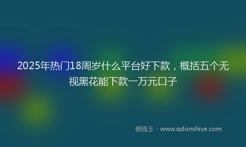 2025年热门18周岁什么平台好下款，概括五个无视黑花能下款一万元口子