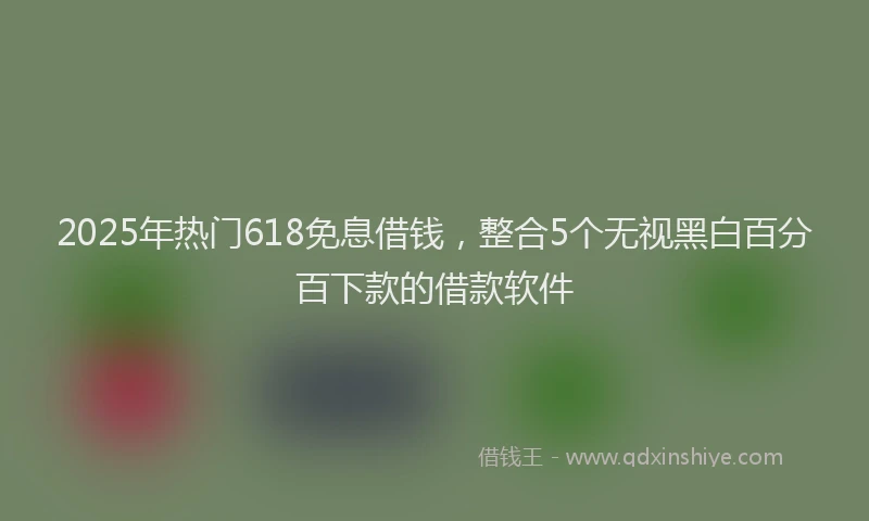 2025年热门618免息借钱，整合5个无视黑白百分百下款的借款软件