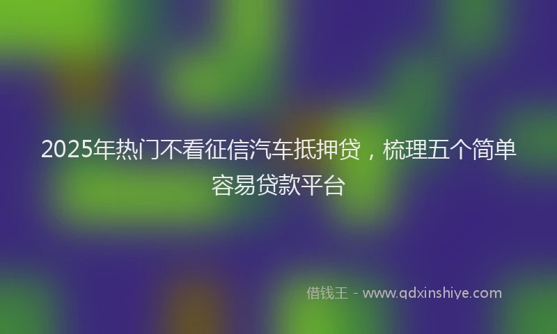 2025年热门不看征信汽车抵押贷，梳理五个简单容易贷款平台