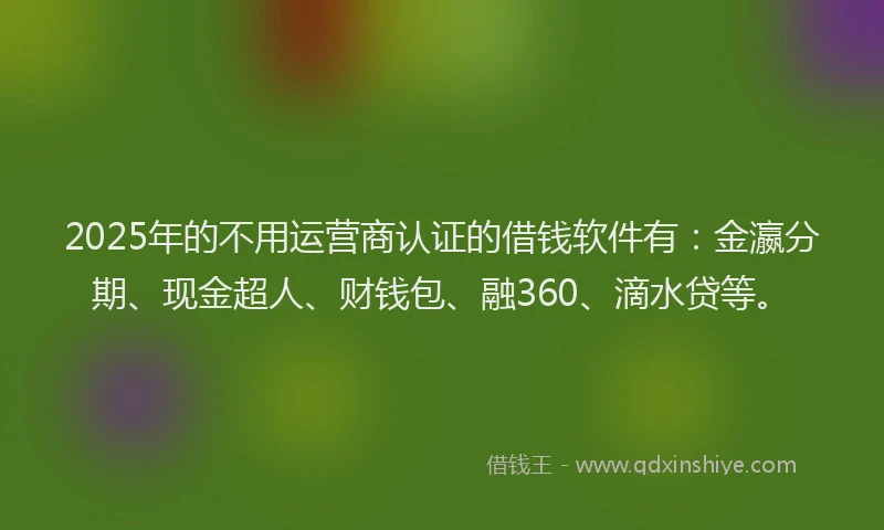 2025年的不用运营商认证的借钱软件有：金瀛分期、现金超人、财钱包、融360、滴水贷等。
