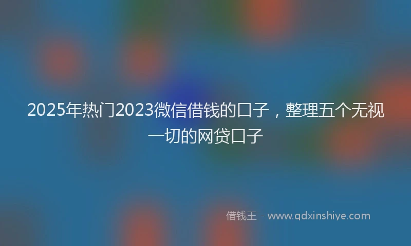 2025年热门2023微信借钱的口子，整理五个无视一切的网贷口子
