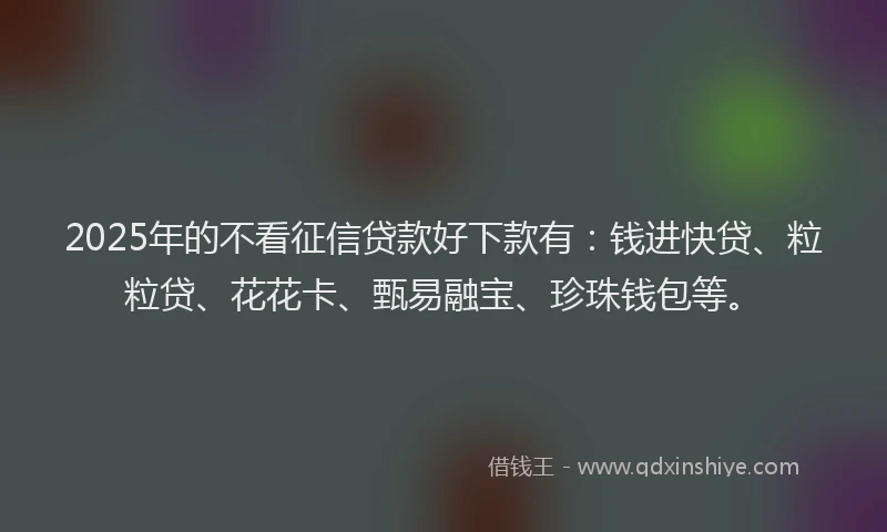 2025年的不看征信贷款好下款有：钱进快贷、粒粒贷、花花卡、甄易融宝、珍珠钱包等。