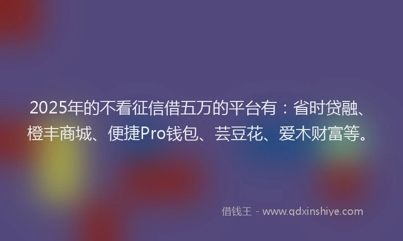 2025年的不看征信借五万的平台有：省时贷融、橙丰商城、便捷Pro钱包、芸豆花、爱木财富等。