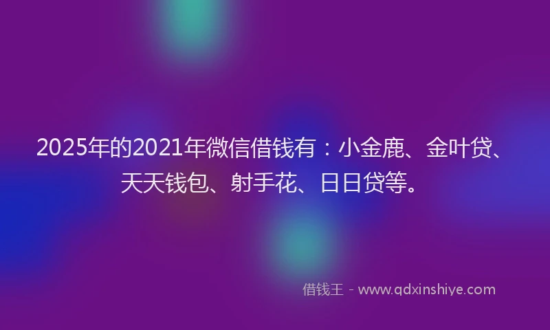 2025年的2021年微信借钱有：小金鹿、金叶贷、天天钱包、射手花、日日贷等。