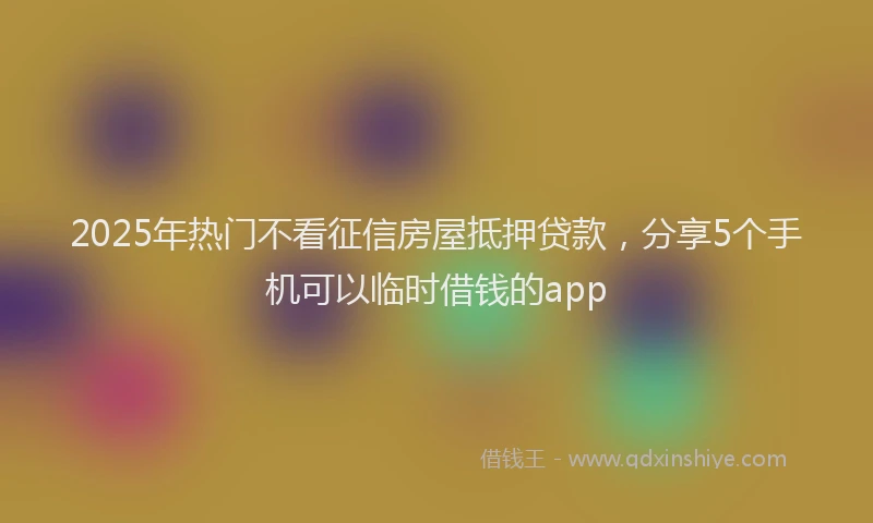 2025年热门不看征信房屋抵押贷款，分享5个手机可以临时借钱的app