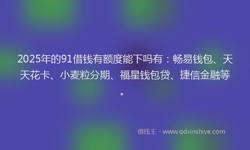2025年的91借钱有额度能下吗有：畅易钱包、天天花卡、小麦粒分期、福星钱包贷、捷信金融等。