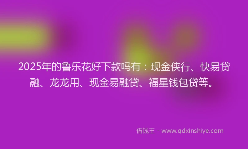 2025年的鲁乐花好下款吗有：现金侠行、快易贷融、龙龙用、现金易融贷、福星钱包贷等。