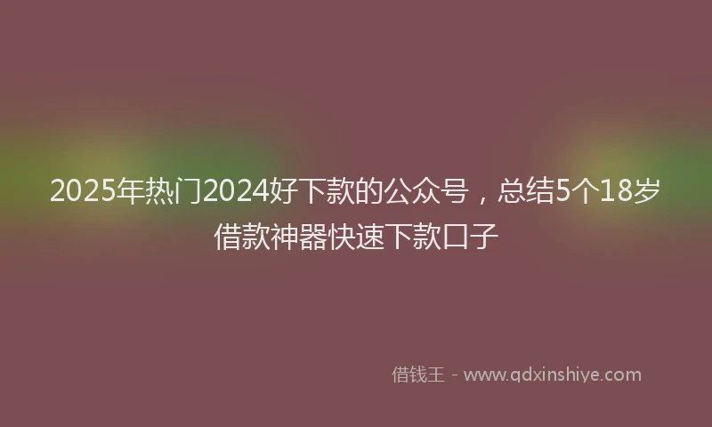 2025年热门2024好下款的公众号，总结5个18岁借款神器快速下款口子