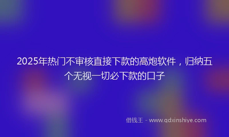 2025年热门不审核直接下款的高炮软件，归纳五个无视一切必下款的口子