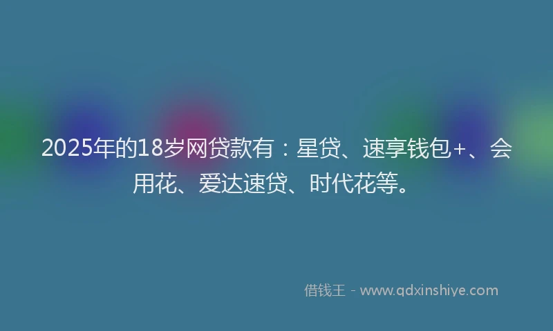 2025年的18岁网贷款有：星贷、速享钱包+、会用花、爱达速贷、时代花等。