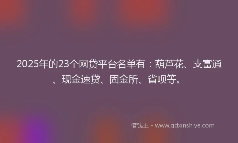 2025年的23个网贷平台名单有：葫芦花、支富通、现金速贷、固金所、省呗等。