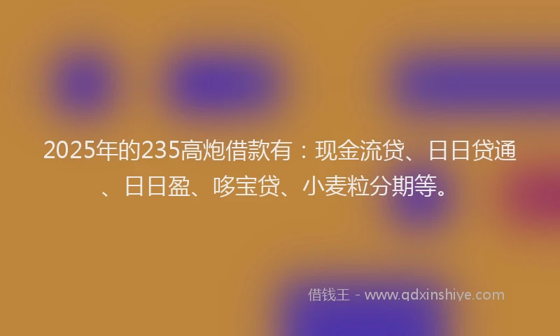 2025年的235高炮借款有：现金流贷、日日贷通、日日盈、哆宝贷、小麦粒分期等。