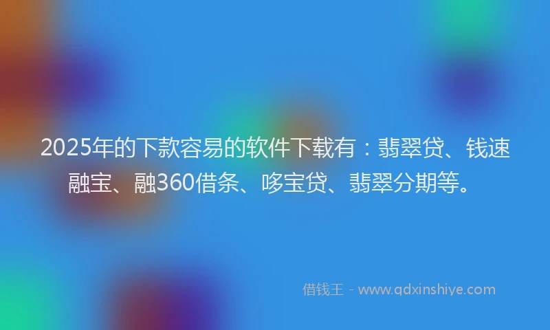 2025年的下款容易的软件下载有：翡翠贷、钱速融宝、融360借条、哆宝贷、翡翠分期等。