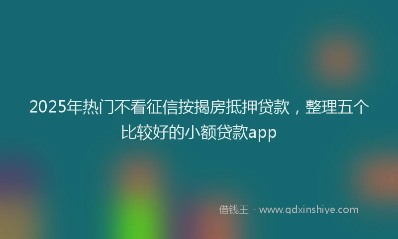 2025年热门不看征信按揭房抵押贷款，整理五个比较好的小额贷款app