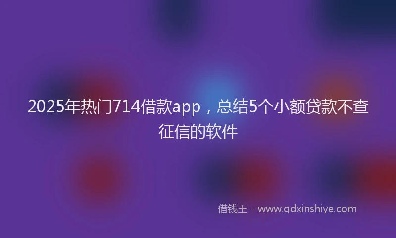 2025年热门714借款app，总结5个小额贷款不查征信的软件