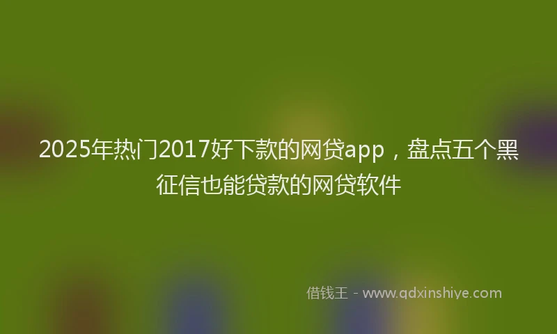 2025年热门2017好下款的网贷app，盘点五个黑征信也能贷款的网贷软件