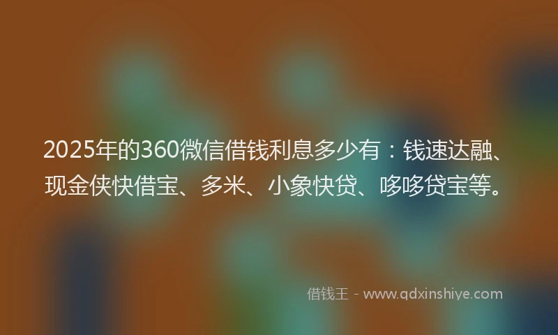 2025年的360微信借钱利息多少有：钱速达融、现金侠快借宝、多米、小象快贷、哆哆贷宝等。