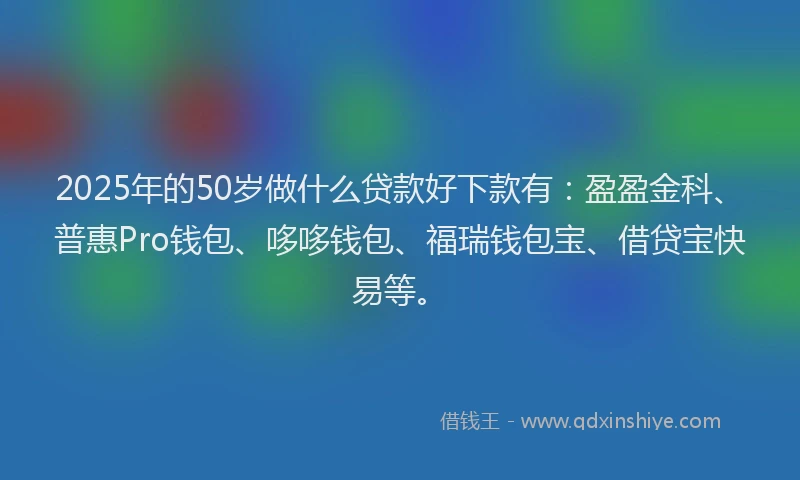 2025年的50岁做什么贷款好下款有：盈盈金科、普惠Pro钱包、哆哆钱包、福瑞钱包宝、借贷宝快易等。