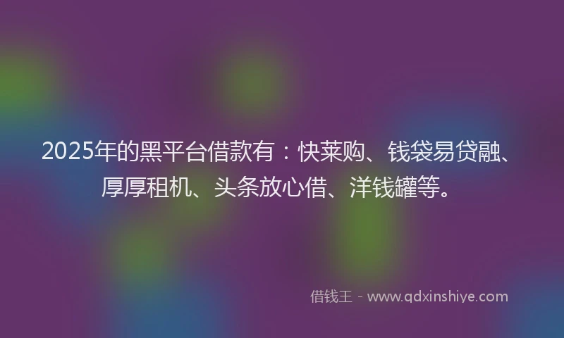 2025年的黑平台借款有：快莱购、钱袋易贷融、厚厚租机、头条放心借、洋钱罐等。