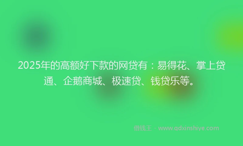 2025年的高额好下款的网贷有：易得花、掌上贷通、企鹅商城、极速贷、钱贷乐等。
