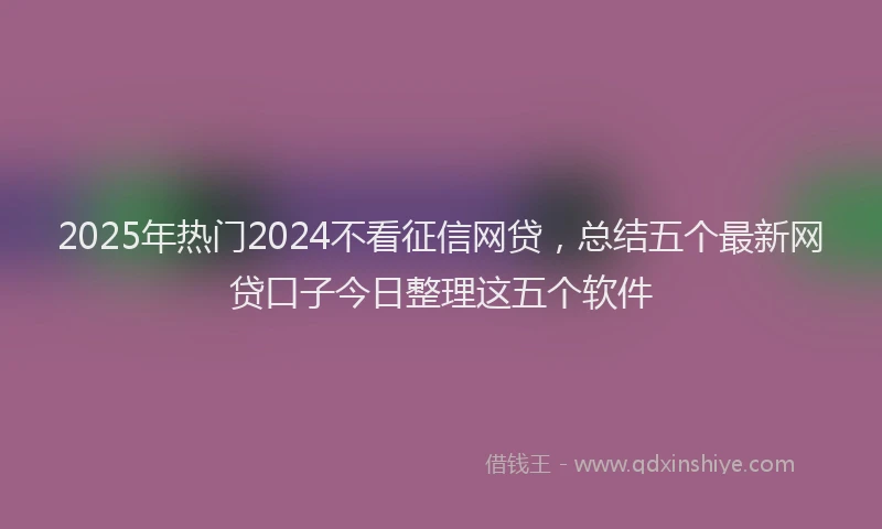 2025年热门2024不看征信网贷，总结五个最新网贷口子今日整理这五个软件