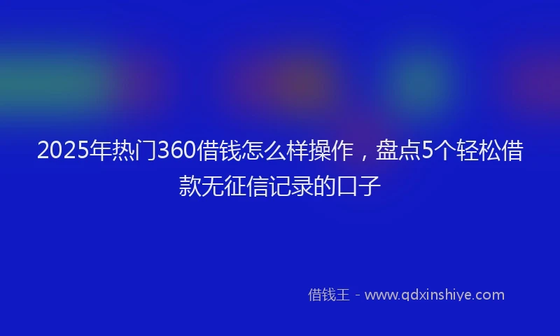 2025年热门360借钱怎么样操作，盘点5个轻松借款无征信记录的口子