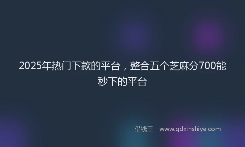 2025年热门下款的平台，整合五个芝麻分700能秒下的平台