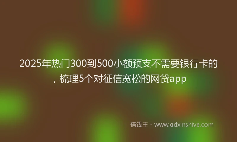 2025年热门300到500小额预支不需要银行卡的，梳理5个对征信宽松的网贷app