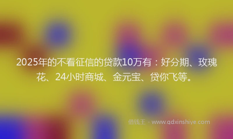 2025年的不看征信的贷款10万有：好分期、玫瑰花、24小时商城、金元宝、贷你飞等。